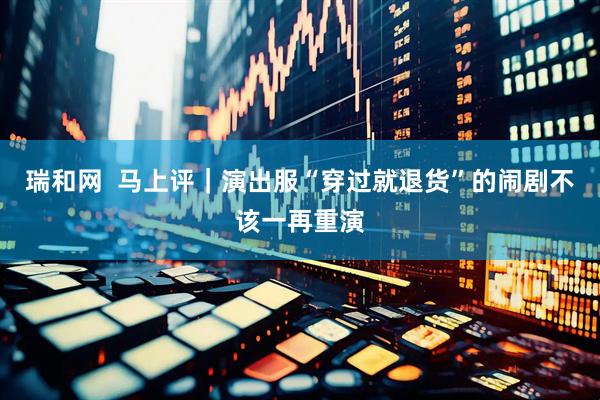 瑞和网  马上评｜演出服“穿过就退货”的闹剧不该一再重演