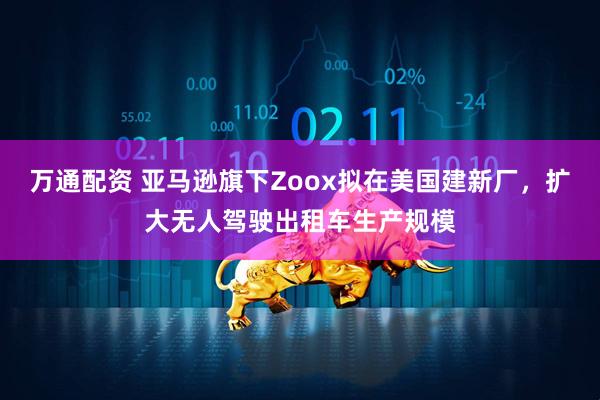 万通配资 亚马逊旗下Zoox拟在美国建新厂，扩大无人驾驶出租车生产规模