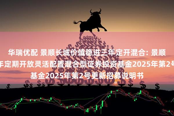 华瑞优配 景顺长城价值稳进三年定开混合: 景顺长城价值稳进三年定期开放灵活配置混合型证券投资基金2025年第2号更新招募说明书