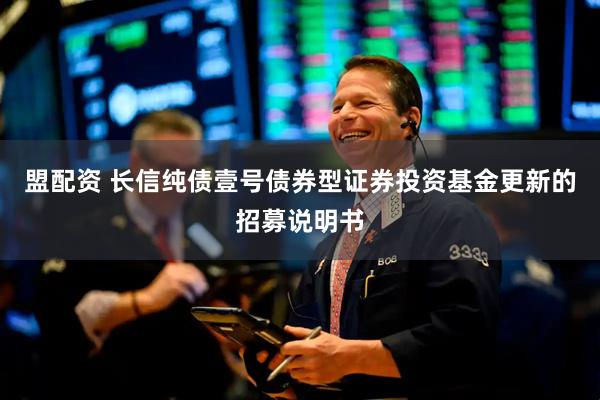 盟配资 长信纯债壹号债券型证券投资基金更新的招募说明书