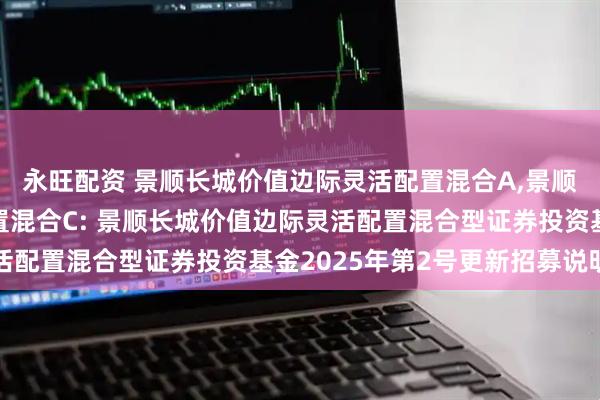 永旺配资 景顺长城价值边际灵活配置混合A,景顺长城价值边际灵活配置混合C: 景顺长城价值边际灵活配置混合型证券投资基金2025年第2号更新招募说明书