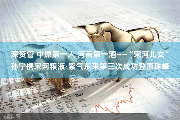 深资管 中原第一人 河南第一酒——“宋河儿女”孙宁携宋河粮液·紫气东来第三次成功登顶珠峰