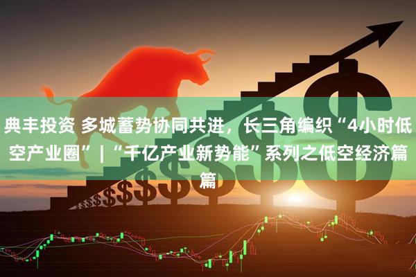 典丰投资 多城蓄势协同共进，长三角编织“4小时低空产业圈” | “千亿产业新势能”系列之低空经济篇