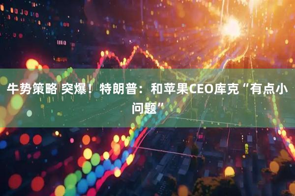 牛势策略 突爆！特朗普：和苹果CEO库克“有点小问题”