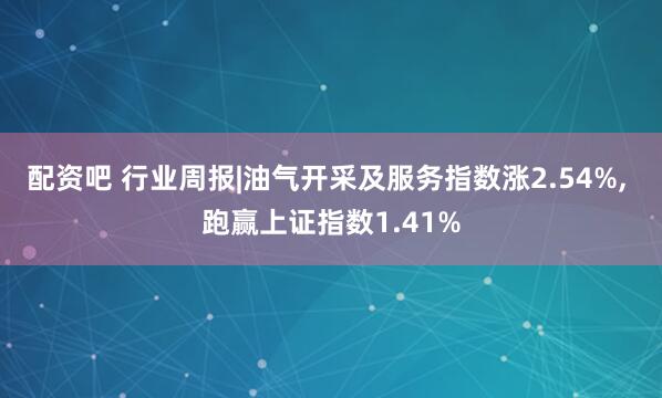 配资吧 行业周报|油气开采及服务指数涨2.54%, 跑赢上证指数1.41%