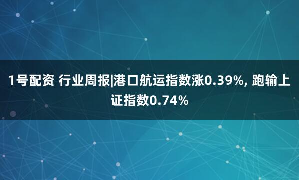 1号配资 行业周报|港口航运指数涨0.39%, 跑输上证指数0.74%