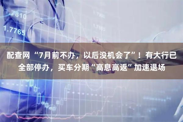 配查网 “7月前不办，以后没机会了”！有大行已全部停办，买车分期“高息高返”加速退场