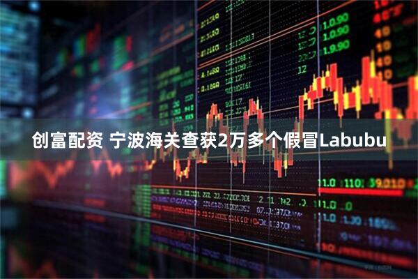 创富配资 宁波海关查获2万多个假冒Labubu