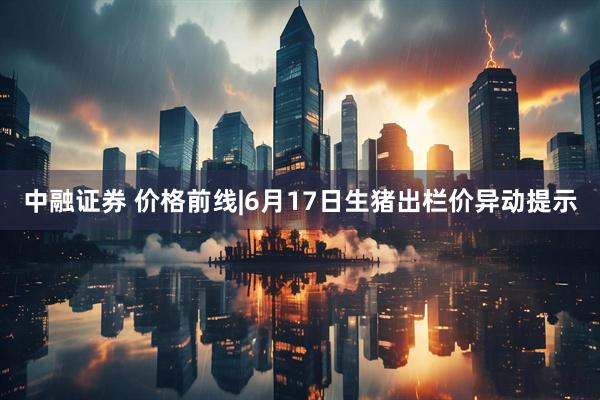中融证券 价格前线|6月17日生猪出栏价异动提示
