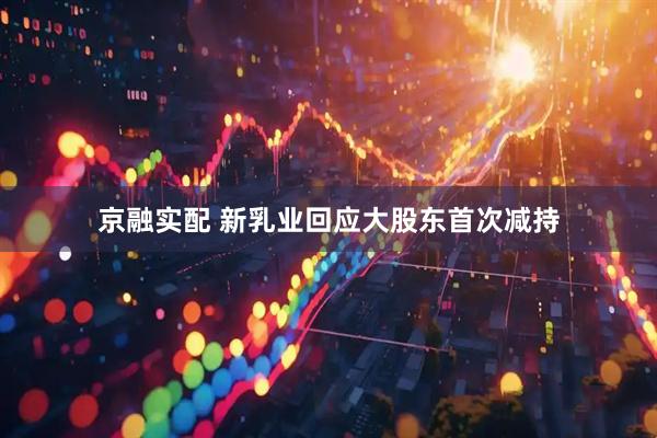 京融实配 新乳业回应大股东首次减持