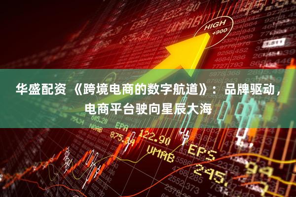 华盛配资 《跨境电商的数字航道》：品牌驱动，电商平台驶向星辰大海