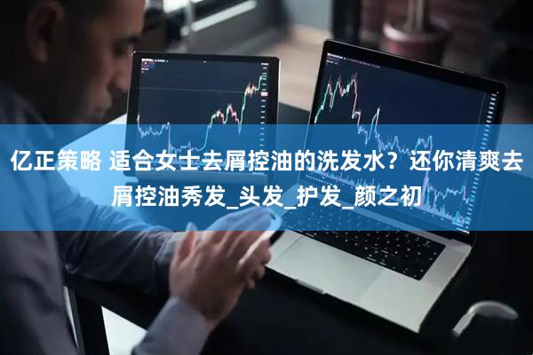 亿正策略 适合女士去屑控油的洗发水？还你清爽去屑控油秀发_头发_护发_颜之初