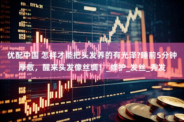 优配中国 怎样才能把头发养的有光泽?睡前5分钟厚敷，醒来头发像丝绸！_修护_发丝_秀发
