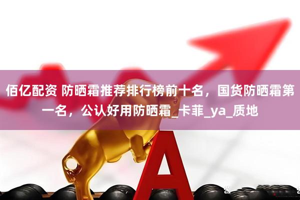 佰亿配资 防晒霜推荐排行榜前十名，国货防晒霜第一名，公认好用防晒霜_卡菲_ya_质地