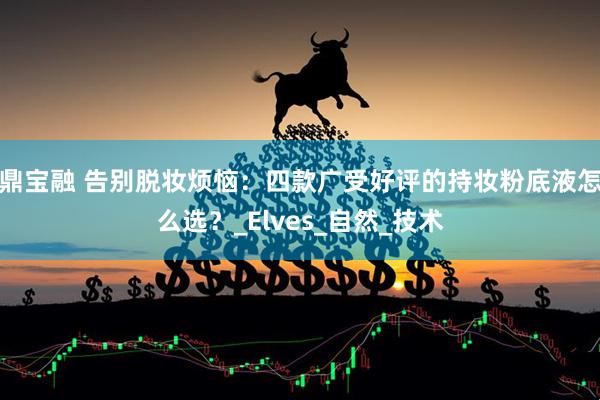 鼎宝融 告别脱妆烦恼：四款广受好评的持妆粉底液怎么选？_Elves_自然_技术