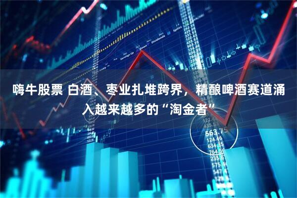嗨牛股票 白酒、枣业扎堆跨界，精酿啤酒赛道涌入越来越多的“淘金者”