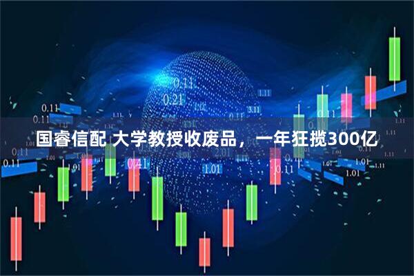 国睿信配 大学教授收废品，一年狂揽300亿