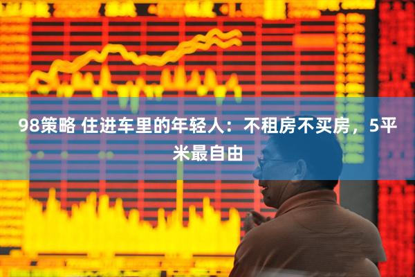 98策略 住进车里的年轻人：不租房不买房，5平米最自由