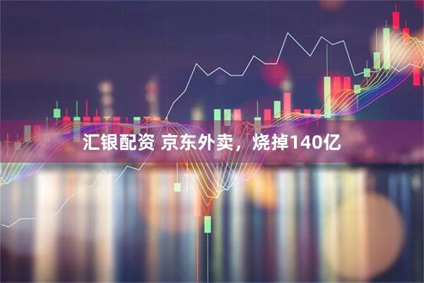 汇银配资 京东外卖，烧掉140亿
