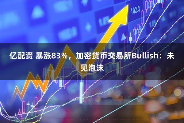 亿配资 暴涨83%，加密货币交易所Bullish：未见泡沫