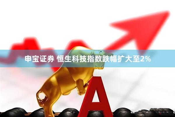 申宝证券 恒生科技指数跌幅扩大至2%