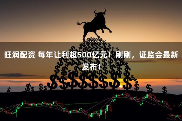 旺润配资 每年让利超500亿元！刚刚，证监会最新发布！