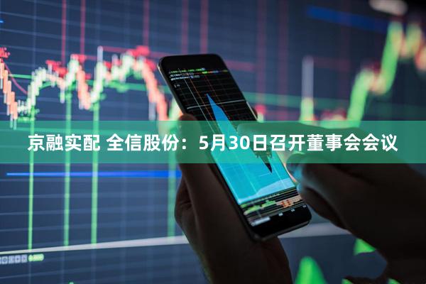 京融实配 全信股份：5月30日召开董事会会议