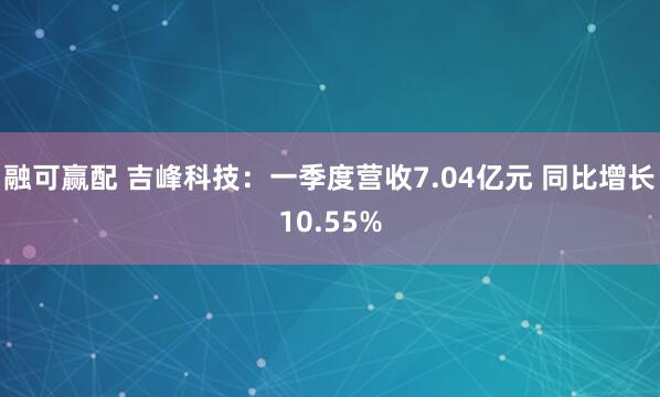融可赢配 吉峰科技：一季度营收7.04亿元 同比增长10.55%