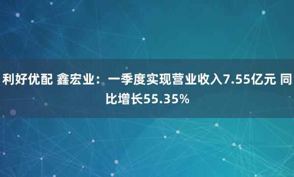 利好优配 鑫宏业：一季度实现营业收入7.55亿元 同比增长55.35%