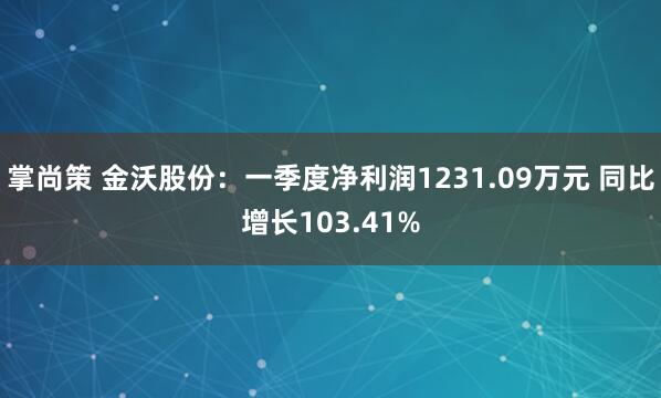 掌尚策 金沃股份：一季度净利润1231.09万元 同比增长103.41%