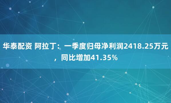 华泰配资 阿拉丁：一季度归母净利润2418.25万元，同比增加41.35%