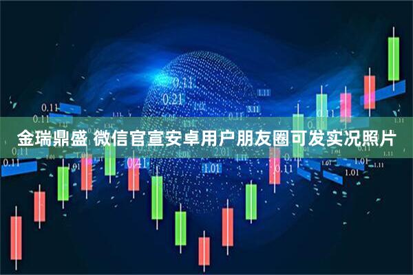 金瑞鼎盛 微信官宣安卓用户朋友圈可发实况照片