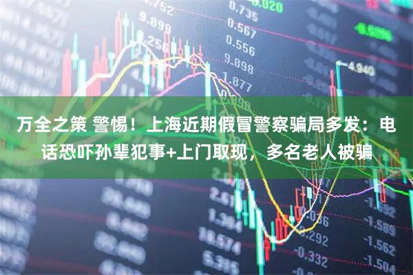 万全之策 警惕！上海近期假冒警察骗局多发：电话恐吓孙辈犯事+上门取现，多名老人被骗