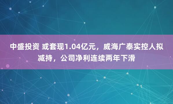 中盛投资 或套现1.04亿元，威海广泰实控人拟减持，公司净利连续两年下滑