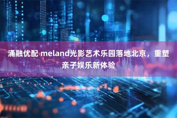 涌融优配 meland光影艺术乐园落地北京,重塑亲子娱乐新体验