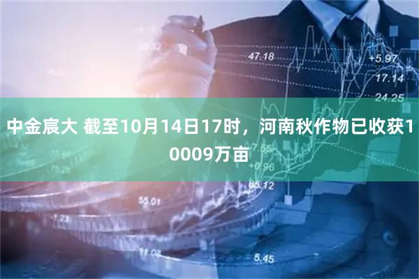 中金宸大 截至10月14日17时,河南秋作物已收获10009万亩