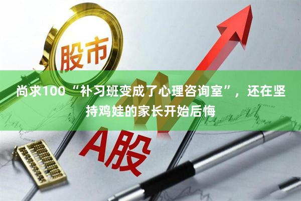 尚求100 “补习班变成了心理咨询室”,还在坚持鸡娃的家长开始后悔