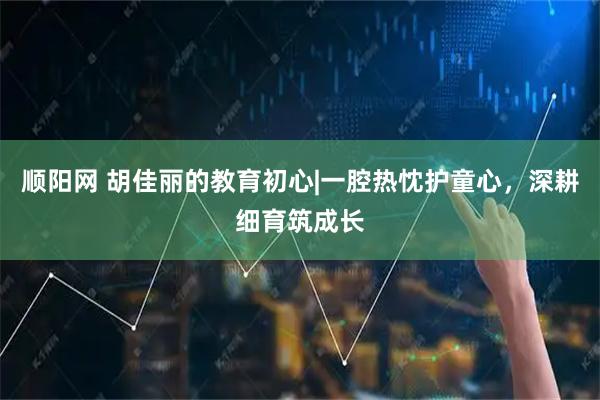 顺阳网 胡佳丽的教育初心|一腔热忱护童心,深耕细育筑成长