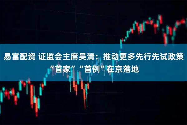 易富配资 证监会主席吴清：推动更多先行先试政策“首家”“首例”在京落地