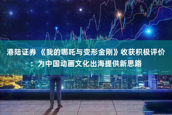 港陆证券 《我的哪吒与变形金刚》收获积极评价：为中国动画文化出海提供新思路