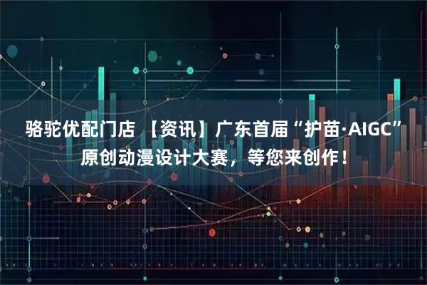 骆驼优配门店 【资讯】广东首届“护苗·AIGC”原创动漫设计大赛，等您来创作！