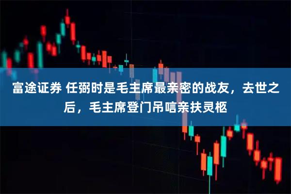 富途证券 任弼时是毛主席最亲密的战友，去世之后，毛主席登门吊唁亲扶灵柩