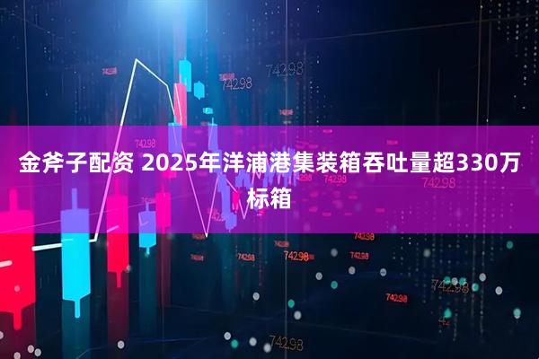 金斧子配资 2025年洋浦港集装箱吞吐量超330万标箱