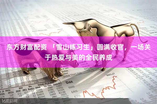 东方财富配资 「雪山练习生」圆满收官,一场关于热爱与美的全民养成