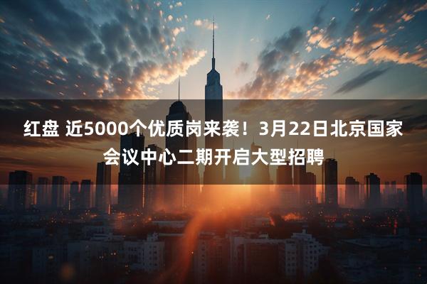 红盘 近5000个优质岗来袭！3月22日北京国家会议中心二期开启大型招聘