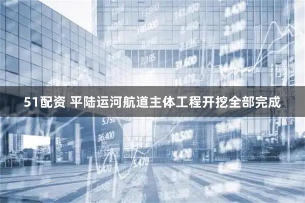 51配资 平陆运河航道主体工程开挖全部完成