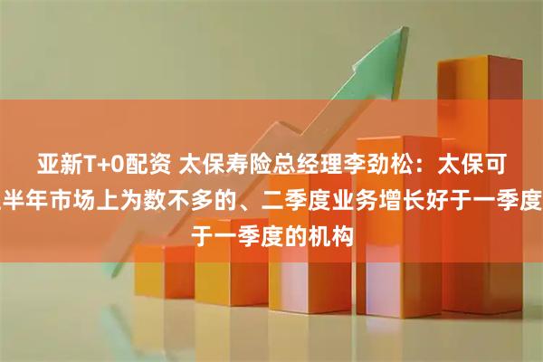 亚新T+0配资 太保寿险总经理李劲松：太保可能是上半年市场上为数不多的、二季度业务增长好于一季度的机构